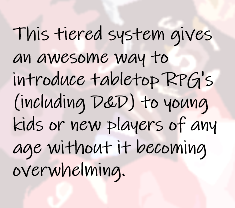 This tiered system gives an awesome way to introduce tabletop RPG's (including D&D) to young kids or new players of any age without it becoming overwhelming.