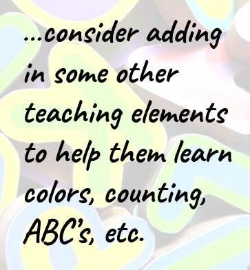 …consider adding in some other teaching elements to help them learn colors, counting, ABC’s, etc.