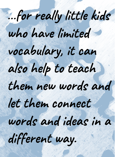…for really little kids who have limited vocabulary, it can also help to teach them new words and let them connect words and ideas in a different way.