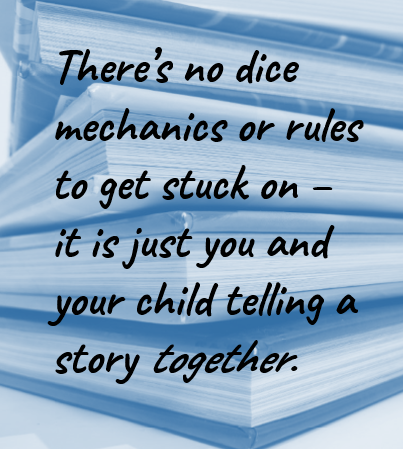 There’s no dice mechanics or rules to get stuck on – it is just you and your child telling a story together.