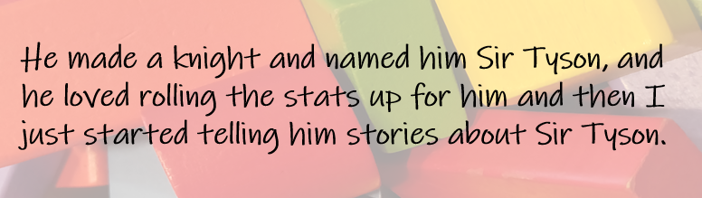 He made a knight and named him Sir Tyson, and he loved rolling the stats up for him and then I just started telling him stories about Sir Tyson. 