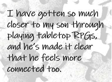 I have gotten so much closer to my son through playing tabletop RPGs, and he’s made it clear that he feels more connected too.