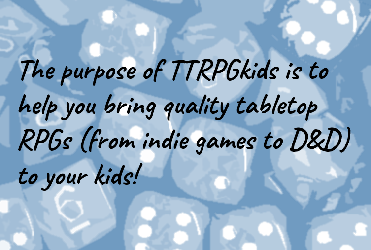 The purpose of TTRPGkids is to help you bring quality tabletop RPGs (from indie games to D&D) to your kids!