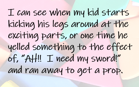 I can see when my kid starts kicking his legs around at the exciting parts, or one time he yelled something to the effect of, “AH!!  I need my sword!” and ran away to get a prop.