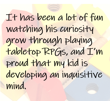 It has been a lot of fun watching his curiosity grow through playing tabletop RPGs, and I’m proud that my kid is developing an inquisitive mind.