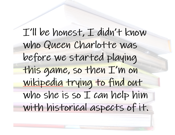 I’ll be honest, I didn’t know who Queen Charlotte was before we started playing this game, so then I’m on wikipedia trying to find out who she is so I can help him with historical aspects of it.