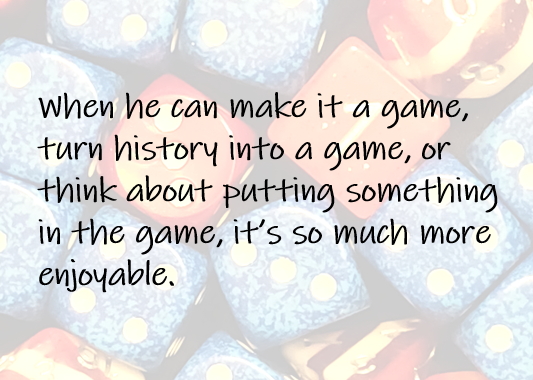 When he can make it a game, turn history into a game, or think about putting something in the game, it’s so much more enjoyable.