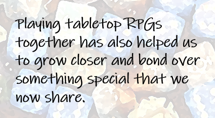 Playing tabletop RPGs together has also helped us to grow closer and bond over something special that we now share.