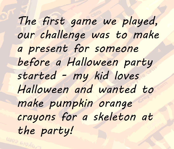 The first game we played, our challenge was to make a present for someone before a Halloween party started - my kid loves Halloween and wanted to make pumpkin orange crayons for a skeleton at the party!