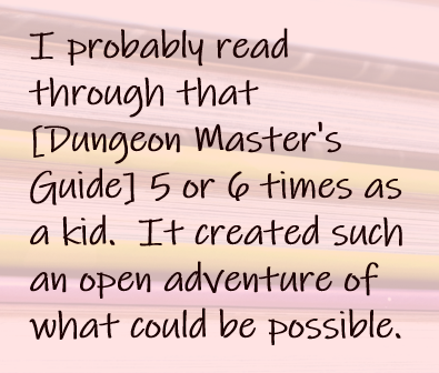 I probably read through that [Dungeon Master's Guide] 5 or 6 times as a kid.  It created such an open adventure of what could be possible.