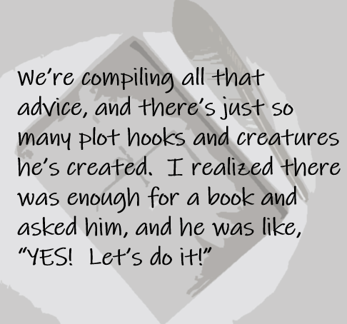 We’re compiling all that advice, and there’s just so many plot hooks and creatures he’s created.  I realized there was enough for a book and asked him, and he was like, “YES!  Let’s do it!” 