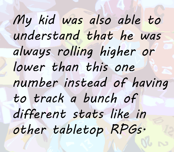 My kid was also able to understand that he was always rolling higher or lower than this one number instead of having to track a bunch of different stats like in other tabletop RPGs.
