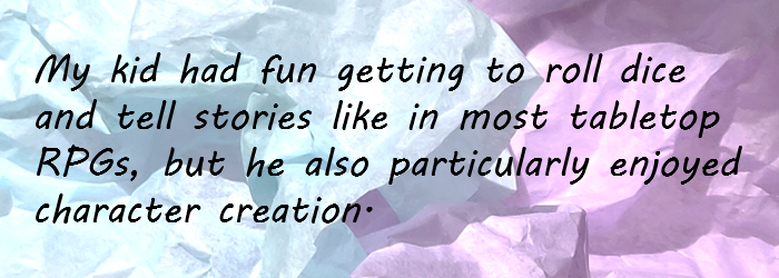 My kid had fun getting to roll dice and tell stories like in most tabletop RPGs, but he also particularly enjoyed character creation.