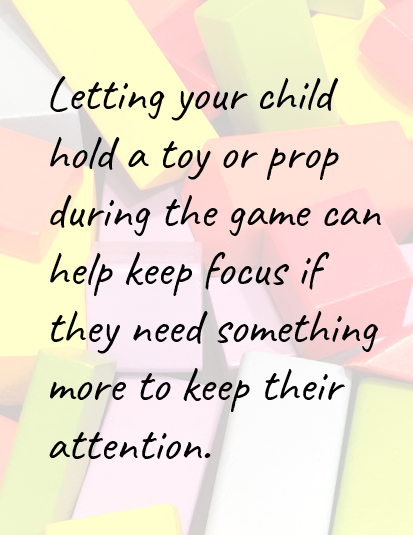 Letting your child hold a toy or prop during the game can help keep focus if they need something more to keep their attention.