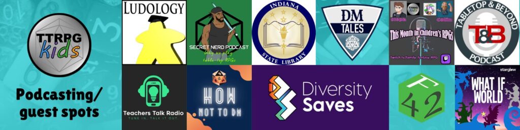 TTRPGkids Podcast/guest spots
Shows logos for:
Ludology Podcast
Secret Nerd Podcast
Indiana State Library
DM Tales
This month in children's RPGs
Tabletop & Beyond Podcast
Teachers Talk Radio
How Not to DM
Diversity Saves
Fabled 42
What if World
