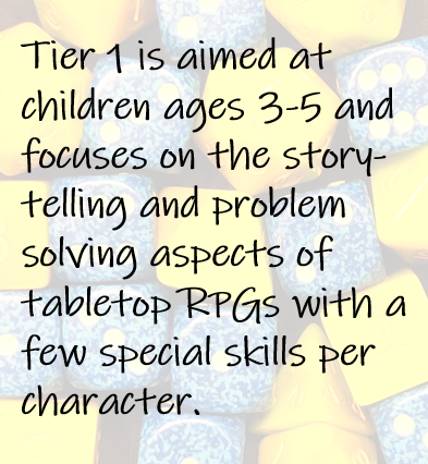 Tier 1 is aimed at children ages 3-5 and focuses on the story-telling and problem solving aspects of tabletop RPGs with a few special skills per character.
