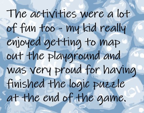 The activities were a lot of fun too - my kid really enjoyed getting to map out the playground and was very proud for having finished the logic puzzle at the end of the game.