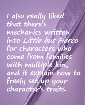 I also really liked that there’s mechanics written into Little but Fierce for characters who come from families with multiple kin, and it explain how to freely set up your character’s traits.