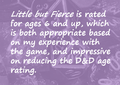 Little but Fierce is rated for ages 6 and up, which is both appropriate based on my experience with the game, and impressive on reducing the D&D age rating.