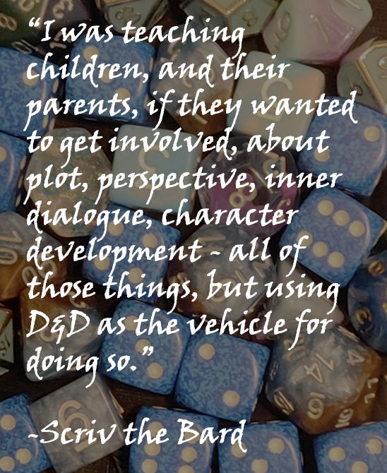“I was teaching children, and their parents, if they wanted to get involved, about plot, perspective, inner dialogue, character development - all of those things, but using D&D as the vehicle for doing so.” -Scriv the Bard