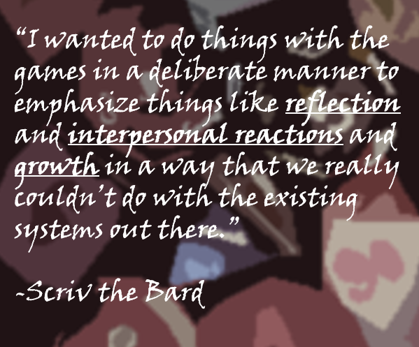 “I wanted to do things with the games in a deliberate manner to emphasize things like reflection and interpersonal reactions and growth in a way that we really couldn’t do with the existing systems out there.”  -Scriv the Bard