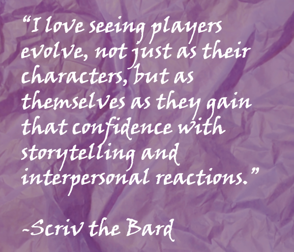 “I love seeing players evolve, not just as their characters, but as themselves as they gain that confidence with storytelling and interpersonal reactions.”  -Scriv the Bard