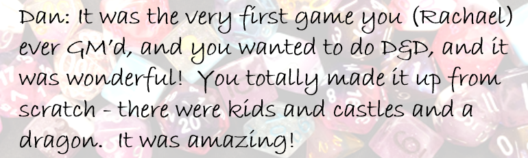 Dan: It was the very first game you (Rachael) ever GM’d, and you wanted to do D&D, and it was wonderful!  You totally made it up from scratch - there were kids and castles and a dragon.  It was amazing!