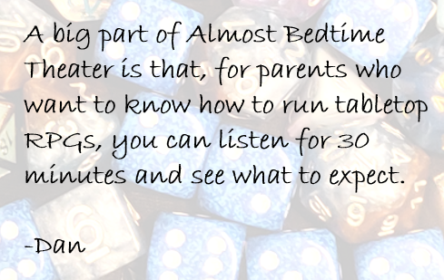 A big part of Almost Bedtime Theater is that, for parents who want to know how to run tabletop RPGs, you can listen for 30 minutes and see what to expect. 