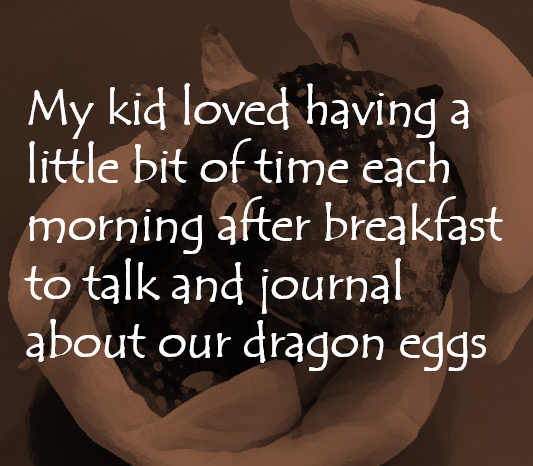 My kid loved having a little bit of time each morning after breakfast to talk and journal about our dragon eggs