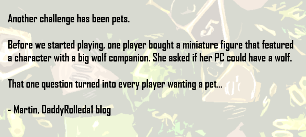 Another challenge has been pets.   Before we started playing, one player bought a miniature figure that featured a character with a big wolf companion. She asked if her PC could have a wolf.   That one question turned into every player wanting a pet…  - Martin, DaddyRolleda1 blog