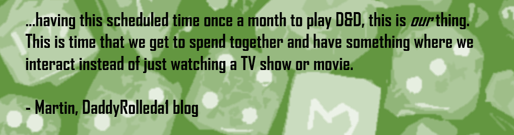 …having this scheduled time once a month to play D&D, this is our thing. This is time that we get to spend together and have something where we interact instead of just watching a TV show or movie.  - Martin, DaddyRolleda1 blog