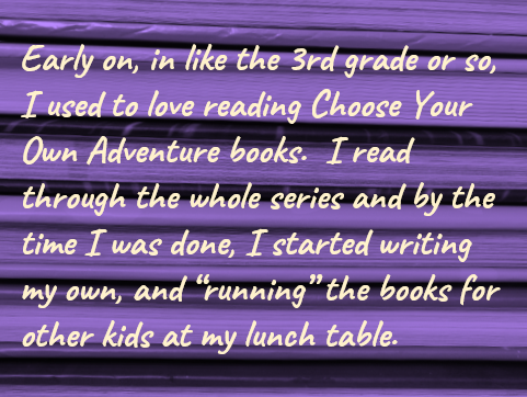 Early on, in like the 3rd grade or so, I used to love reading Choose Your Own Adventure books.  I read through the whole series and by the time I was done, I started writing my own, and “running” the books for other kids at my lunch table.
