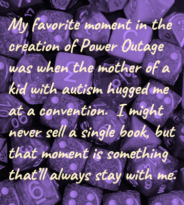 My favorite moment in the creation of Power Outage was when the mother of a kid with autism hugged me at a convention.  I might never sell a single book, but that moment is something that’ll always stay with me.