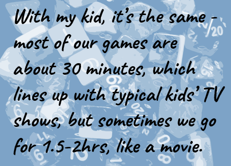 With my kid, it’s the same - most of our games are about 30 minutes, which lines up with typical kids’ TV shows, but sometimes we go for 1.5-2hrs, like a movie.