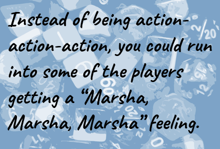 Instead of being action-action-action, you could run into some of the players getting a “Marsha, Marsha, Marsha” feeling.