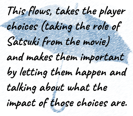 This flows, takes the player choices (taking the role of Satsuki from the movie) and makes them important by letting them happen and talking about what the impact of those choices are.