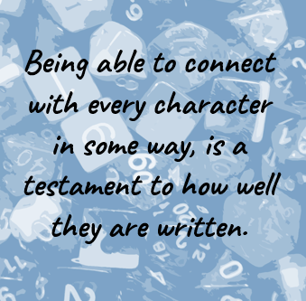 Being able to connect with every character in some way, is a testament to how well they are written.
