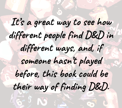 It’s a great way to see how different people find D&D in different ways, and, if someone hasn’t played before, this book could be their way of finding D&D.
