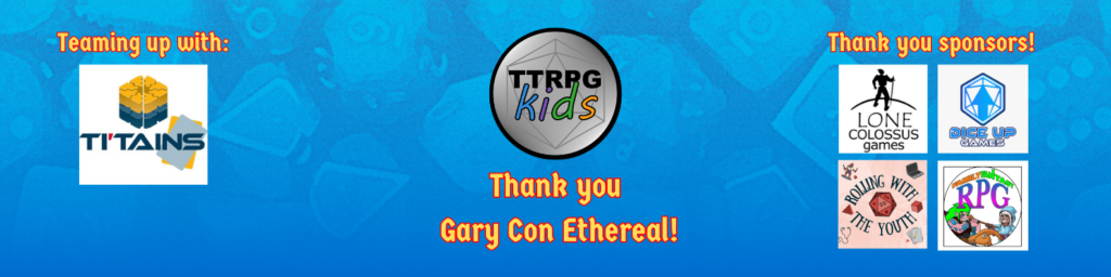 Thank you Gary Con Ethereal! - this title image shows the TTRPGkids logo with text saying "Thank you Gary Con Ethereal", text saying "Team up with" followed by a picture of the TI'TAINS logo, and text saying "Thank you Sponsors" followed by images of logos from Lone Colossus Games, Dice Up Games, Rolling with the Youth, and Family Fantasy RPG