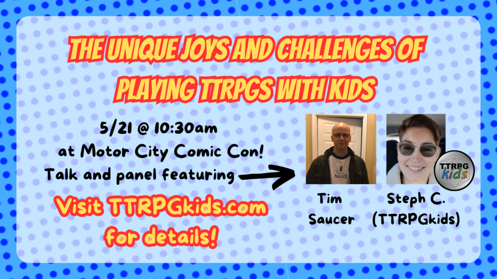 The unique joys and challenges of playing ttrpgs with kids
5/21 @10:30am
at motor city comic con
talk and panel featuring
tim saucer
Steph C (TTRPGkids)
visit TTRPGkids.com for details!