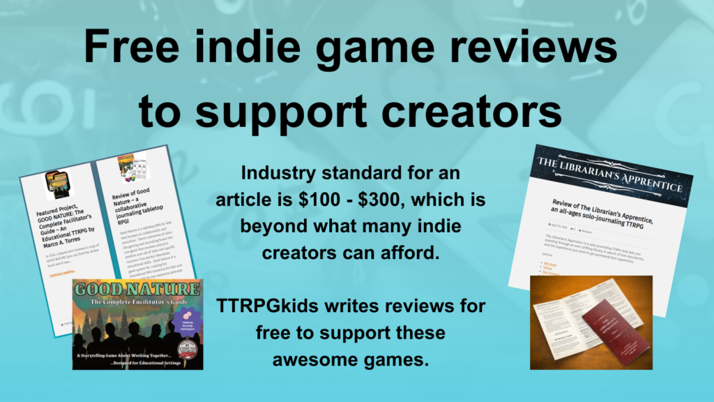 Free indie game reviews to support creators
Industry standard for an article is $100 - $300, which is beyond what many indie creators can afford. 
TTRPGkids writes reviews for free to support these awesome games.