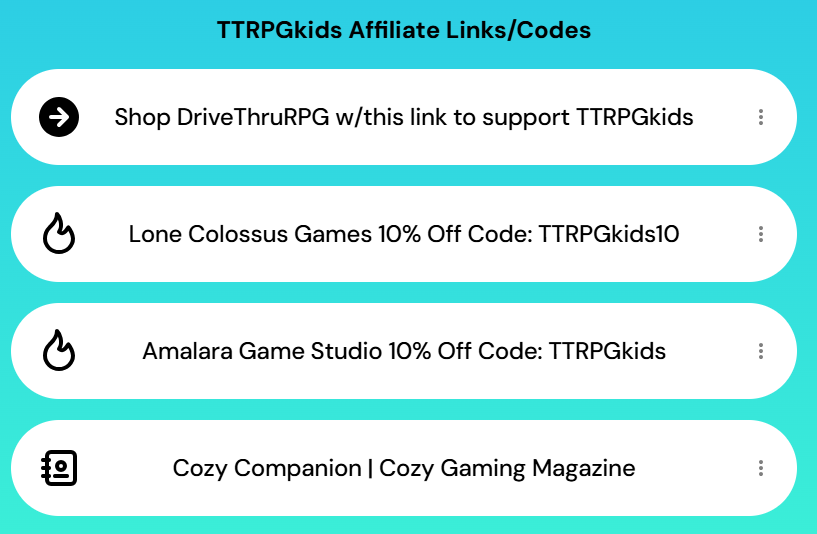 TTRPGkids Affiliate Links/Codes
Shop DriveThruRPG w/this link to suppport TTRPGkids
Lone Colossus Games 10% Off Code: TTRPGkids10
Amalara Game Studio 10% Off Code: TTRPGkids
Cozy Companion/Cozy Gaming Magazine