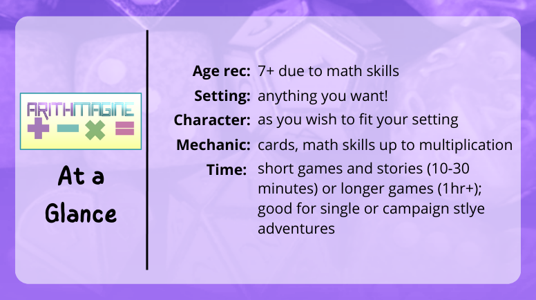 ArithMagine at a glance
age rec: 7+ due to math skills
setting: anything you want!
charager: as you wish to fit your setting
mechanic: cards, math skills up to multiplication
time: short games and stories (10-30 minutes) or longer games (1hr+); good for single or campaign stlye adventures