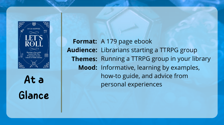 Let's Roll at a glance
Format: A 179 page ebook
Audience: Librarians starting a TTRPG group
Themes: Running a TTRPG group in your library
Mood: informative, learning by example, how-to guide, and advice from person experiences