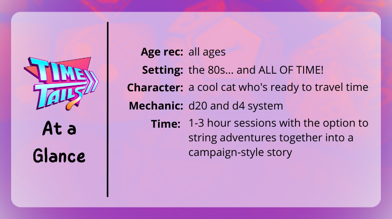 Time Tails at a glance
Age rec: all ages
Setting: the 80s... and all of time
Character: a cool cat who's ready to time travel
mechanic: d20 and d4 system
time: 1-3 hour sessions with the option to string adventure together into a campagin-style story