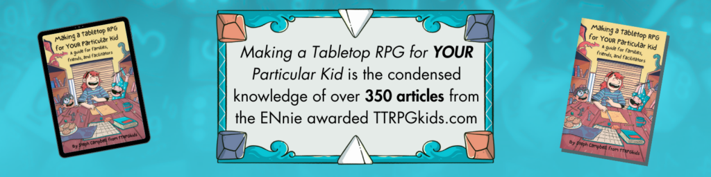 Making a Tabletop RPG for YOUR Particular Kid is the condensed knowledge of over 350 articles from the ENnie awarded TTRPGkids.com
