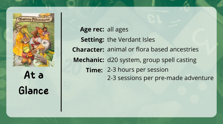 Teatime Adventures at a glance
Age rec: all ages
Setting: the Verdant Isles
Character: animal or floor based ancestries
Mechanic: d20 system, group spell casting
2-3 hours per session
2-3 sessions per pre-made adventure