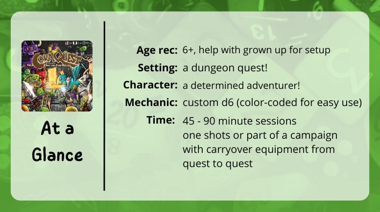 Cora Quest at a glance

Age rec: 6+, help with grown up for setup
Setting: a dungeon quest!
Character: a determined adventurer!
Mechanic: custom d6 (color-coded for easy use)
Time: 45-60 minute sessions, one shots or part of a campaign with carryover equipment form quest to quest