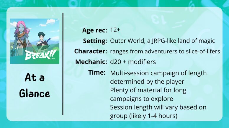 Break RPG at a glance
Age rec: 12+
Setting: Outer World, a JRPG-like land of magic
Character: ranges from adventurers to slice-of-lifers
Mechanics: d20 + modifiers
Time: Multi-session campaign of length determined by the player
Plenty of material for long campaigns to explore
Session length will vary based on group (likely 1-4 hours)