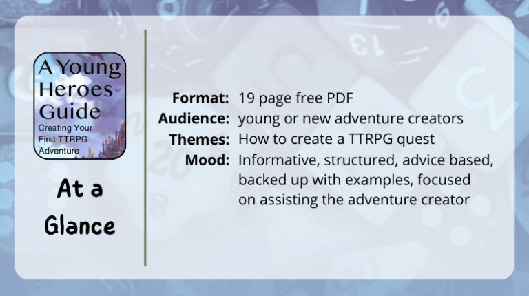 A Young Heroes Guide, Creating Your First TTRPG Adventure
at a glance
Format: 19 page free PDF
Themes: How to create a TTRPG quest
Audience: young or new adventure creators
Mood: Informative, structured, advice based, backed up with examples, focused on assisting the adventure creator